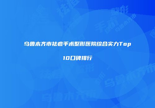乌鲁木齐市祛痘手术整形医院综合实力Top10口碑排行