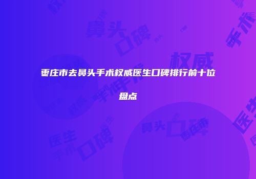 枣庄市去鼻头手术权威医生口碑排行前十位盘点