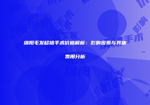 绵阳毛发移植手术价格解析：影响因素与具体费用分析