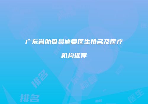 广东省肋骨鼻修复医生排名及医疗机构推荐
