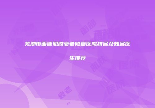 芜湖市面部肌肤衰老修复医院排名及知名医生推荐