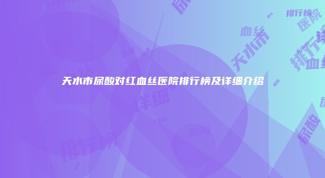 天水市尿酸对红血丝医院排行榜及详细介绍