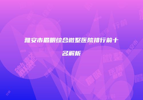 雅安市眉眼综合微整医院排行前十名解析