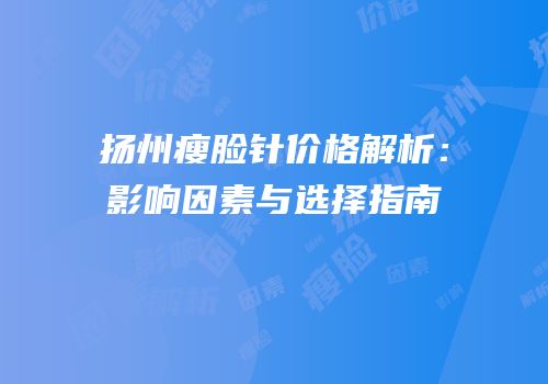 扬州瘦脸针价格解析：影响因素与选择指南