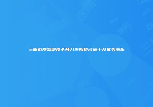 三明市割双眼皮不开刀医院排名前十及优势解析