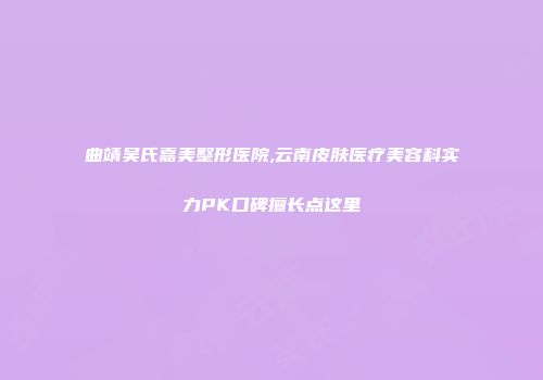 曲靖吴氏嘉美整形医院,云南皮肤医疗美容科实力PK口碑擅长点这里