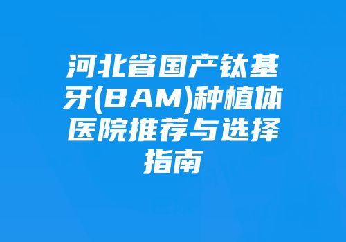 河北省国产钛基牙(BAM)种植体医院推荐与选择指南