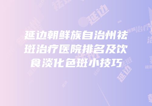 延边朝鲜族自治州祛斑治疗医院排名及饮食淡化色斑小技巧