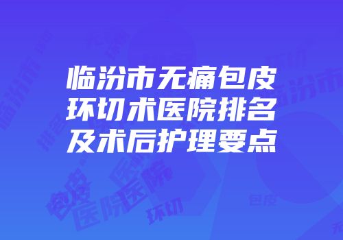 临汾市无痛包皮环切术医院排名及术后护理要点
