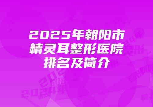 2025年朝阳市精灵耳整形医院排名及简介
