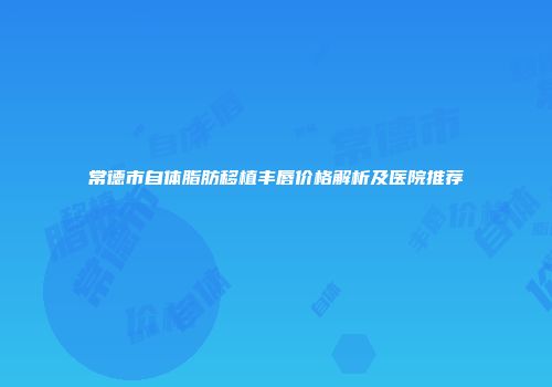 常德市自体脂肪移植丰唇价格解析及医院推荐