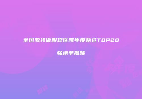 全国激光做眼袋医院年度甄选TOP20强榜单揭晓