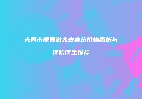 大同市像素激光去痘坑价格解析与医院医生推荐