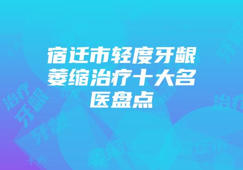 宿迁市轻度牙龈萎缩治疗十大名医盘点