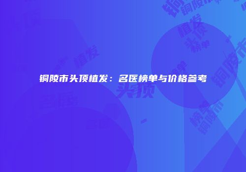 铜陵市头顶植发：名医榜单与价格参考