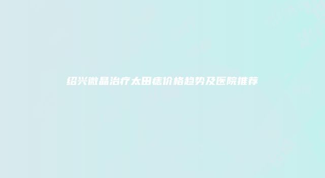 绍兴微晶治疗太田痣价格趋势及医院推荐
