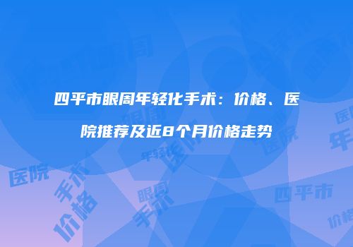 四平市眼周年轻化手术：价格、医院推荐及近8个月价格走势