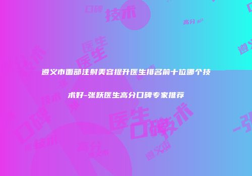 遵义市面部注射美容提升医生排名前十位哪个技术好-张跃医生高分口碑专家推荐