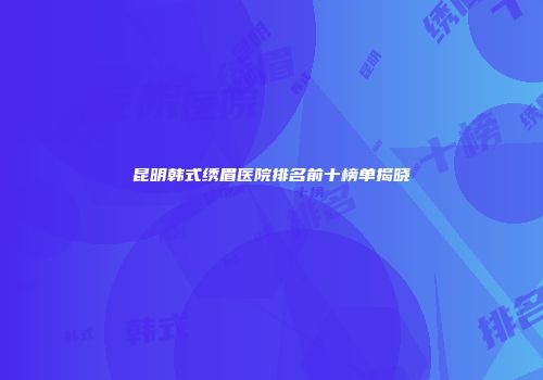 昆明韩式绣眉医院排名前十榜单揭晓