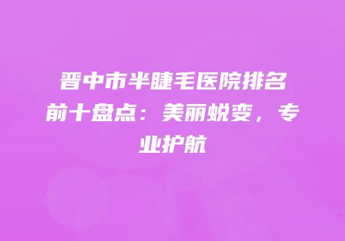 晋中市半睫毛医院排名前十盘点：美丽蜕变，专业护航