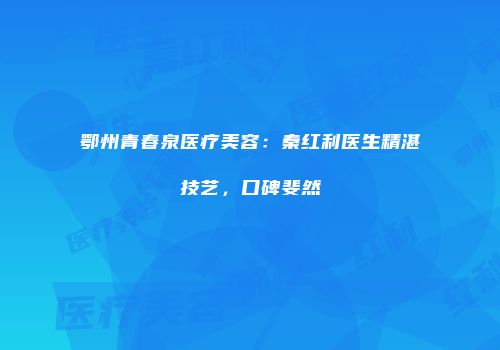 鄂州青春泉医疗美容：秦红利医生精湛技艺，口碑斐然