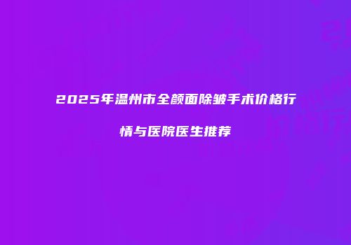 2025年温州市全颜面除皱手术价格行情与医院医生推荐