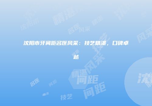 沈阳市牙间距名医风采：技艺精湛，口碑卓越