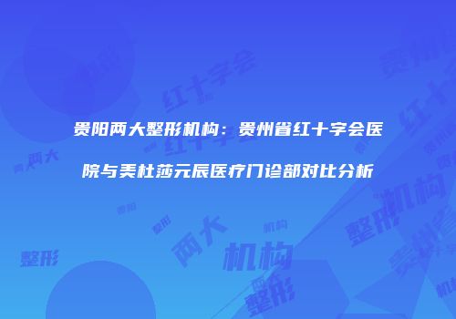 贵阳两大整形机构：贵州省红十字会医院与美杜莎元辰医疗门诊部对比分析
