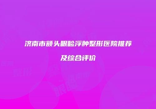 济南市额头眼睑浮肿整形医院推荐及综合评价