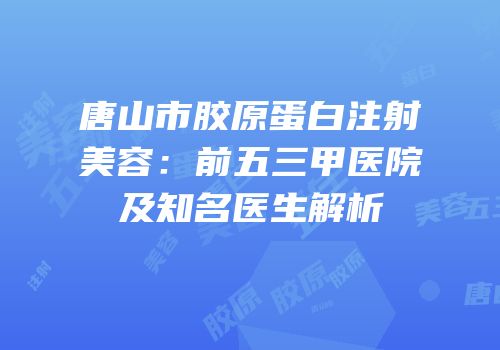 唐山市胶原蛋白注射美容：前五三甲医院及知名医生解析