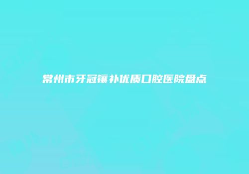 常州市牙冠镶补优质口腔医院盘点