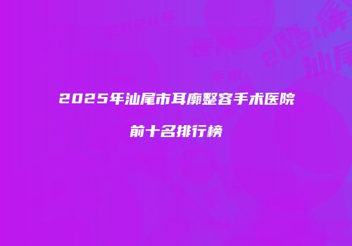 2025年汕尾市耳廓整容手术医院前十名排行榜