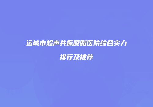 运城市超声共振吸脂医院综合实力排行及推荐