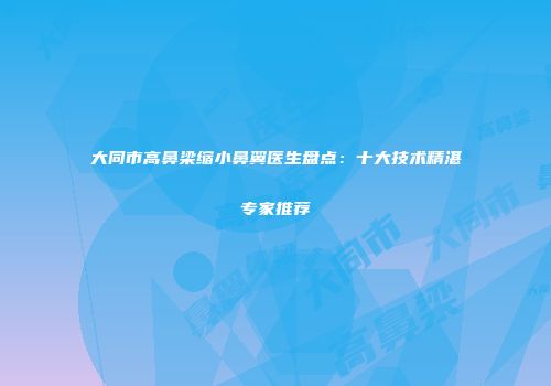 大同市高鼻梁缩小鼻翼医生盘点：十大技术精湛专家推荐