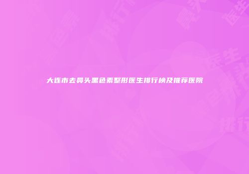 大连市去鼻头黑色素整形医生排行榜及推荐医院