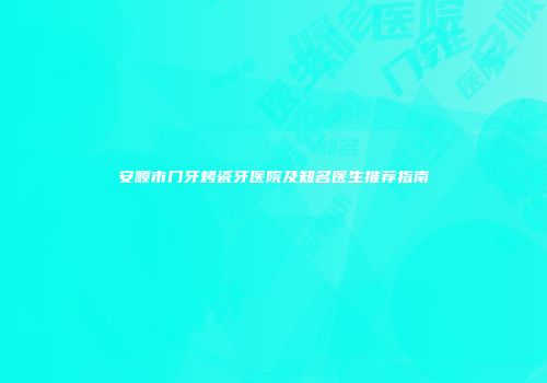 安顺市门牙烤瓷牙医院及知名医生推荐指南