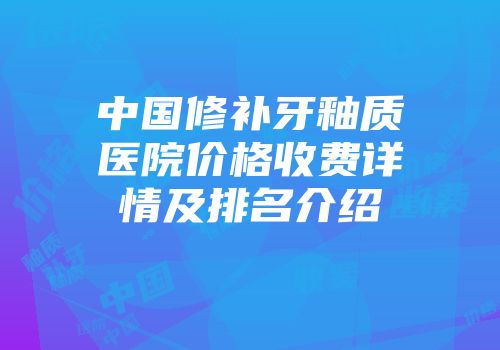 中国修补牙釉质医院价格收费详情及排名介绍