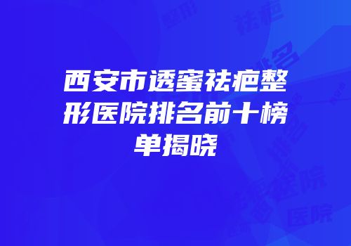 西安市透蜜祛疤整形医院排名前十榜单揭晓