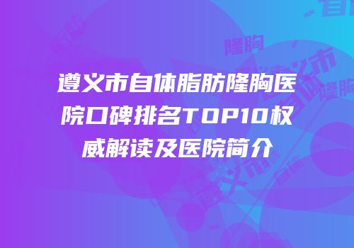 遵义市自体脂肪隆胸医院口碑排名TOP10权威解读及医院简介