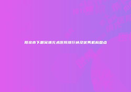 阳泉市下眼窝填充术医院排行榜及优秀机构盘点