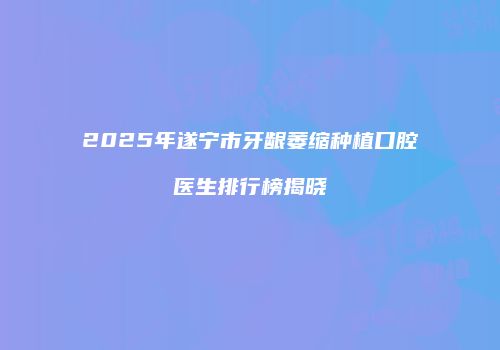 2025年遂宁市牙龈萎缩种植口腔医生排行榜揭晓