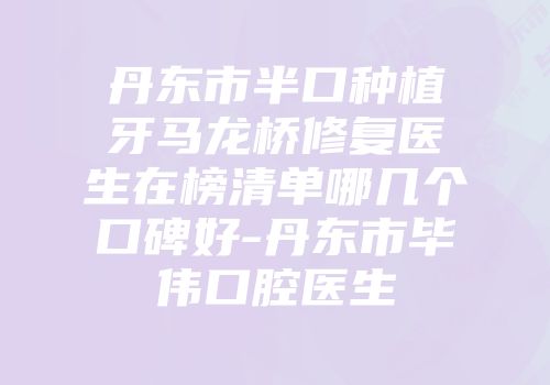 丹东市半口种植牙马龙桥修复医生在榜清单哪几个口碑好-丹东市毕伟口腔医生