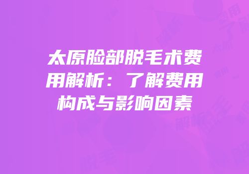 太原脸部脱毛术费用解析：了解费用构成与影响因素
