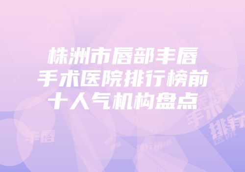 株洲市唇部丰唇手术医院排行榜前十人气机构盘点