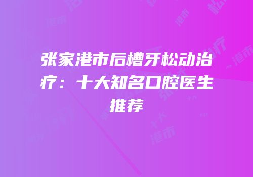 张家港市后槽牙松动治疗：十大知名口腔医生推荐