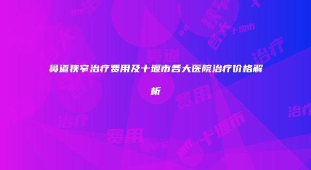 鼻道狭窄治疗费用及十堰市各大医院治疗价格解析