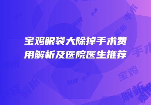 宝鸡眼袋大除掉手术费用解析及医院医生推荐