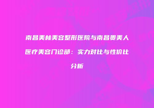 南昌美林美容整形医院与南昌贵美人医疗美容门诊部：实力对比与性价比分析