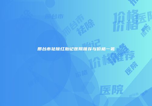 邢台市祛除红胎记医院推荐与价格一览