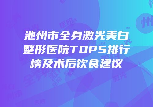 池州市全身激光美白整形医院TOP5排行榜及术后饮食建议